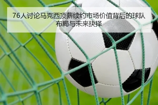76人讨论马克西顶薪续约市场价值背后的球队布局与未来抉择