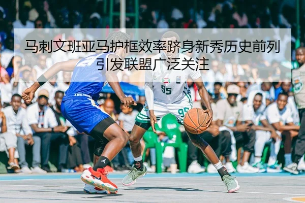 马刺文班亚马护框效率跻身新秀历史前列引发联盟广泛关注