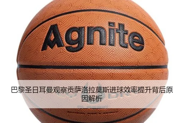 巴黎圣日耳曼观察贡萨洛拉莫斯进球效率提升背后原因解析