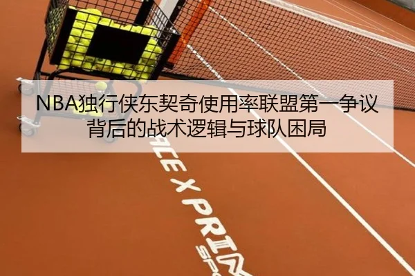 NBA独行侠东契奇使用率联盟第一争议背后的战术逻辑与球队困局
