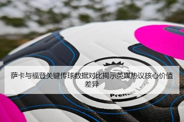 萨卡与福登关键传球数据对比揭示英媒热议核心价值差异