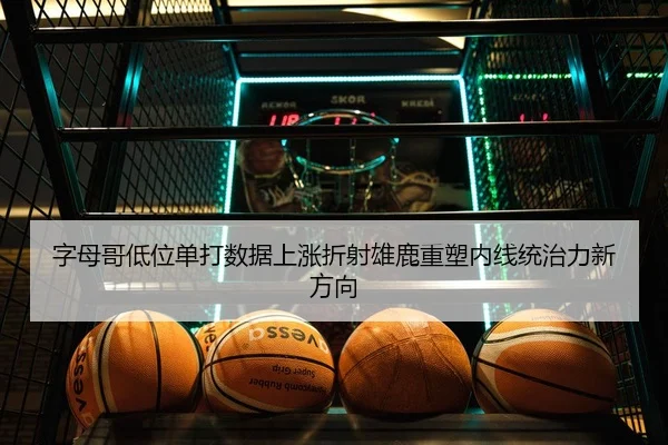 字母哥低位单打数据上涨折射雄鹿重塑内线统治力新方向